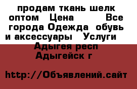 продам ткань шелк оптом › Цена ­ 310 - Все города Одежда, обувь и аксессуары » Услуги   . Адыгея респ.,Адыгейск г.